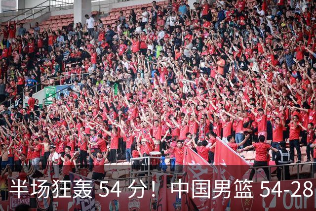 半场狂轰 54 分！中国男篮 54-28 碾压中国台北，全员多点开花，攻防两端全面压制