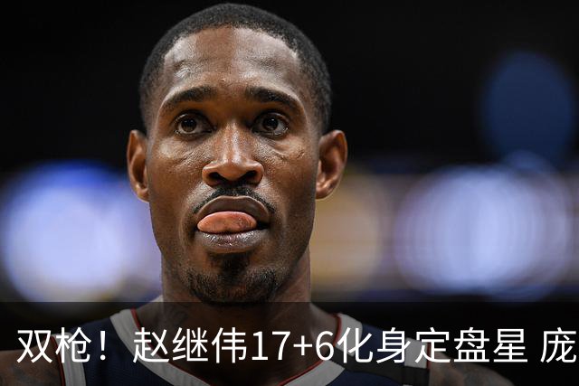 双枪！赵继伟17+6化身定盘星 庞峥麟首秀表现抢眼