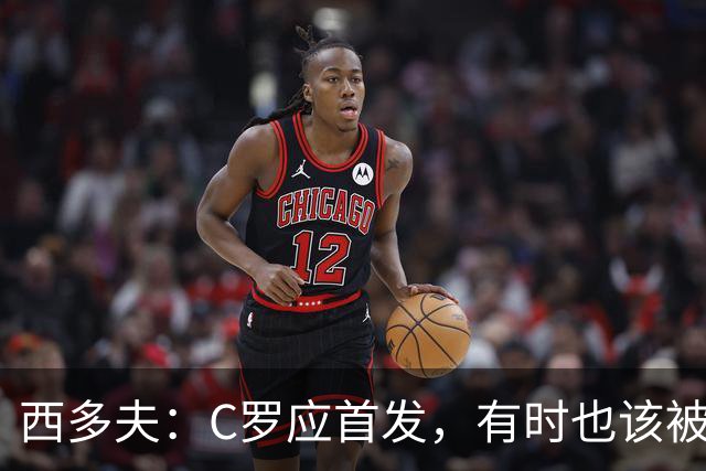 西多夫：C罗应首发，有时也该被换下，但他不该执着于证明自己了